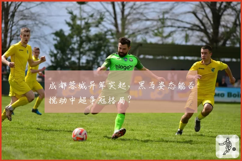 成都蓉城异军突起，黑马姿态能否搅动中超争冠格局？