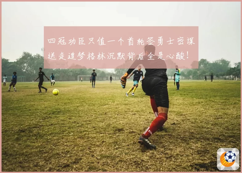 四冠功臣只值一个首轮签勇士密谋送走追梦格林沉默背后全是心酸!