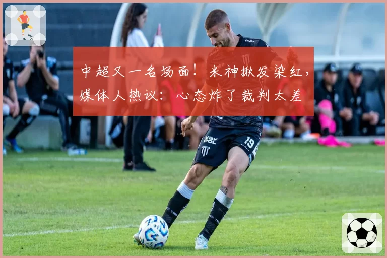 中超又一名场面！米神揪发染红，媒体人热议：心态炸了裁判太差