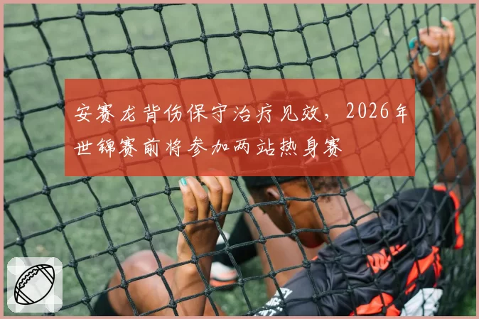 安赛龙背伤保守治疗见效，2026年世锦赛前将参加两站热身赛