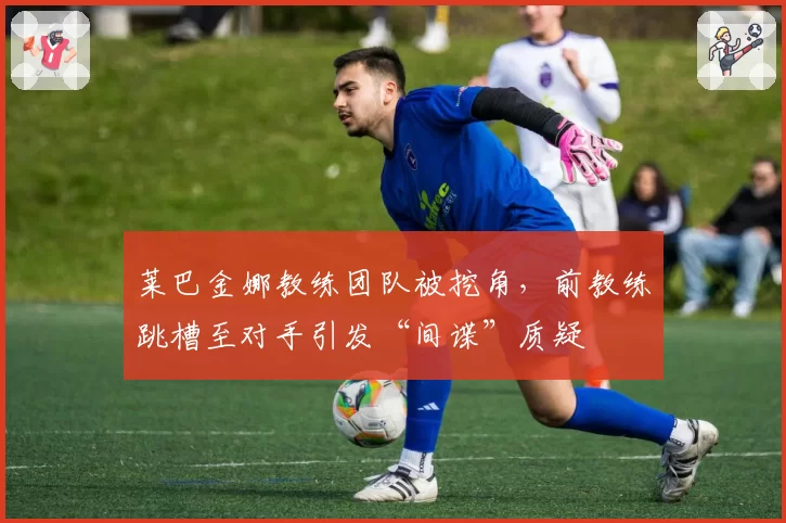 莱巴金娜教练团队被挖角，前教练跳槽至对手引发“间谍”质疑