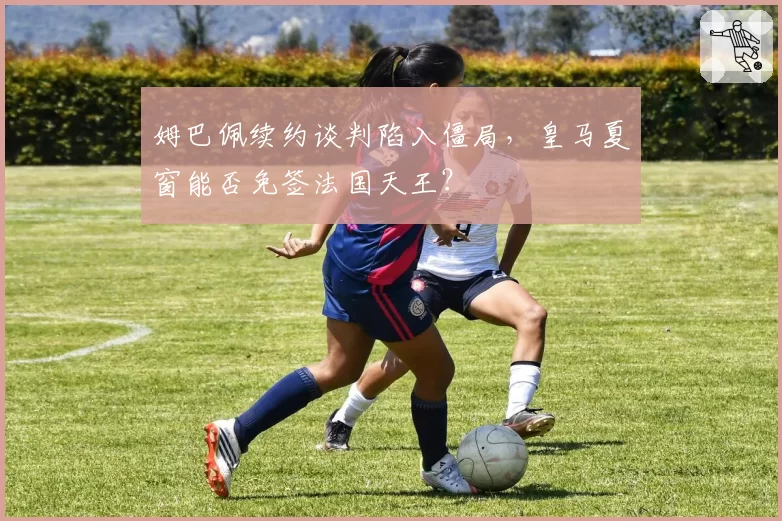姆巴佩续约谈判陷入僵局，皇马夏窗能否免签法国天王？